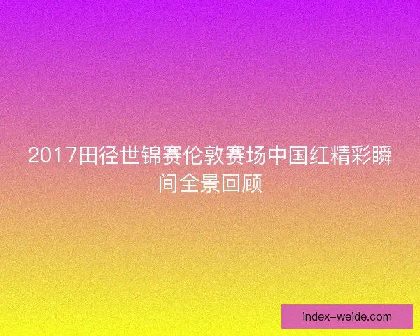 2017田径世锦赛伦敦赛场中国红精彩瞬间全景回顾