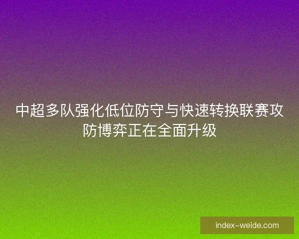 中超多队强化低位防守与快速转换联赛攻防博弈正在全面升级 中超多队强化低位防守与快速转换联赛攻防博弈正在全面升级