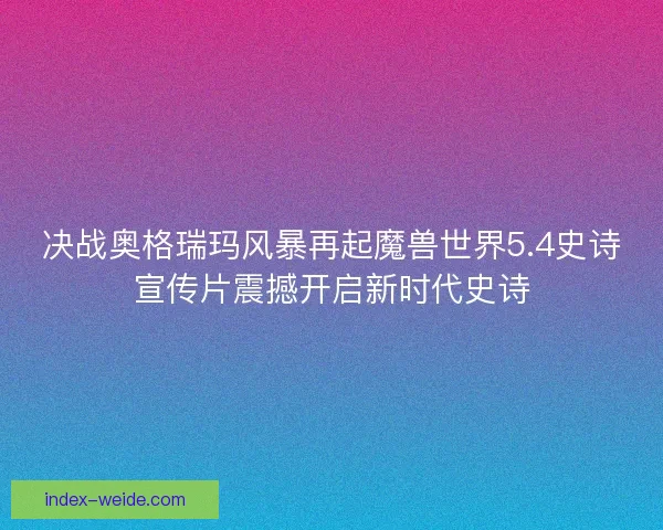 决战奥格瑞玛风暴再起魔兽世界5.4史诗宣传片震撼开启新时代史诗