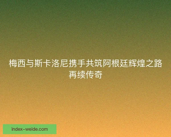 梅西与斯卡洛尼携手共筑阿根廷辉煌之路再续传奇 梅西与斯卡洛尼携手共筑阿根廷辉煌之路再续传奇