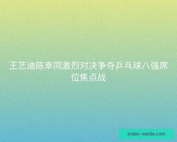 王艺迪陈幸同激烈对决争夺乒乓球八强席位焦点战