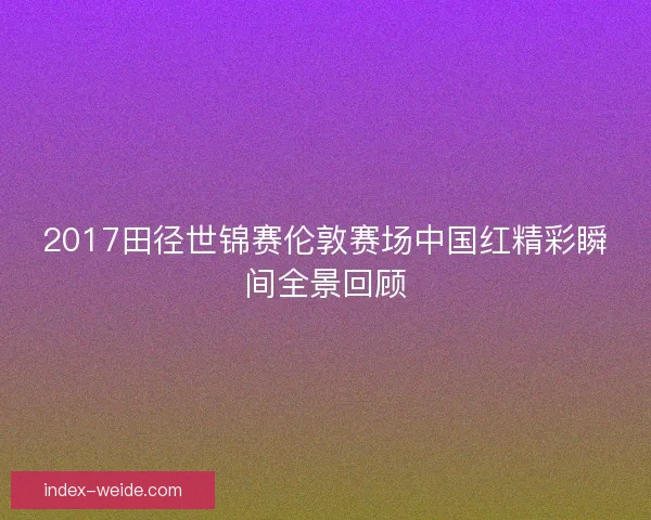 2017田径世锦赛伦敦赛场中国红精彩瞬间全景回顾