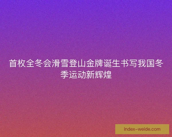 首枚全冬会滑雪登山金牌诞生书写我国冬季运动新辉煌