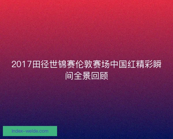 2017田径世锦赛伦敦赛场中国红精彩瞬间全景回顾