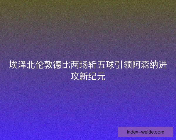 埃泽北伦敦德比两场斩五球引领阿森纳进攻新纪元