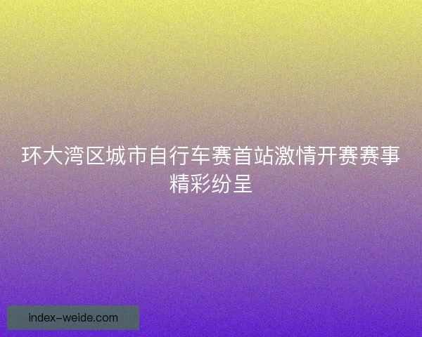 环大湾区城市自行车赛首站激情开赛赛事精彩纷呈