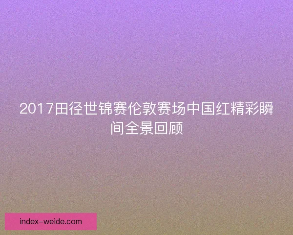 2017田径世锦赛伦敦赛场中国红精彩瞬间全景回顾 2017田径世锦赛伦敦赛场中国红精彩瞬间全景回顾